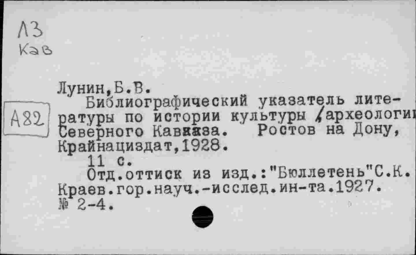 ﻿ль
Лунин,Б.В.
Библиографический указатель лите-
А21 ратуры по истории культуры /археологи ---J Северного Кавааза. Ростов на Дону,
Крайнациздат,1928.
Отд.оттиск из изд.:"Бюллетень"С.К Краев.гор.науч.-исслед.ин-та.1927. № 2-4.	А